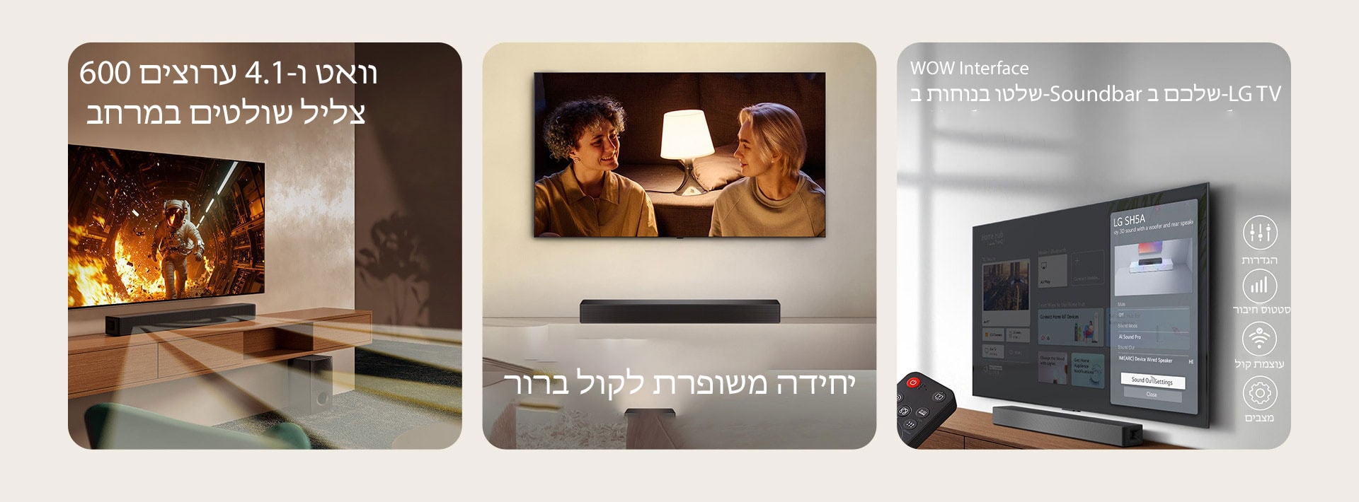 "בתמונה השמאלית מוצגת טלוויזיה עם תוכן מדעי ו-SH5A SoundBar ממוקם ממש מתחתיה. על הרצפה עומד גם הסאב וופר של ה-Soundbar. גלי קול לבנים שקופים למחצה יוצאים באופן נרחב מה-Soundbar ומהסאב וופר. בתמונה המרכזית מוצבת טלוויזיה ומציגה סצנה של זוג שמביט זה בזה מול מנורת רצפה. מתחת לטלוויזיה ניצב ה-SH5A Soundbar. בתמונה הימנית טלוויזיה התלויה על הקיר מציגה את מסך הבית של LG webOS וה-SH5A ממוקם מתחת לטלוויזיה, על שולחן הטלוויזיה. משמאל מוצג חלקית שלט רחוק של LG TV ומימין 4 סמלים המציגים תכונות של WOW Interface."	