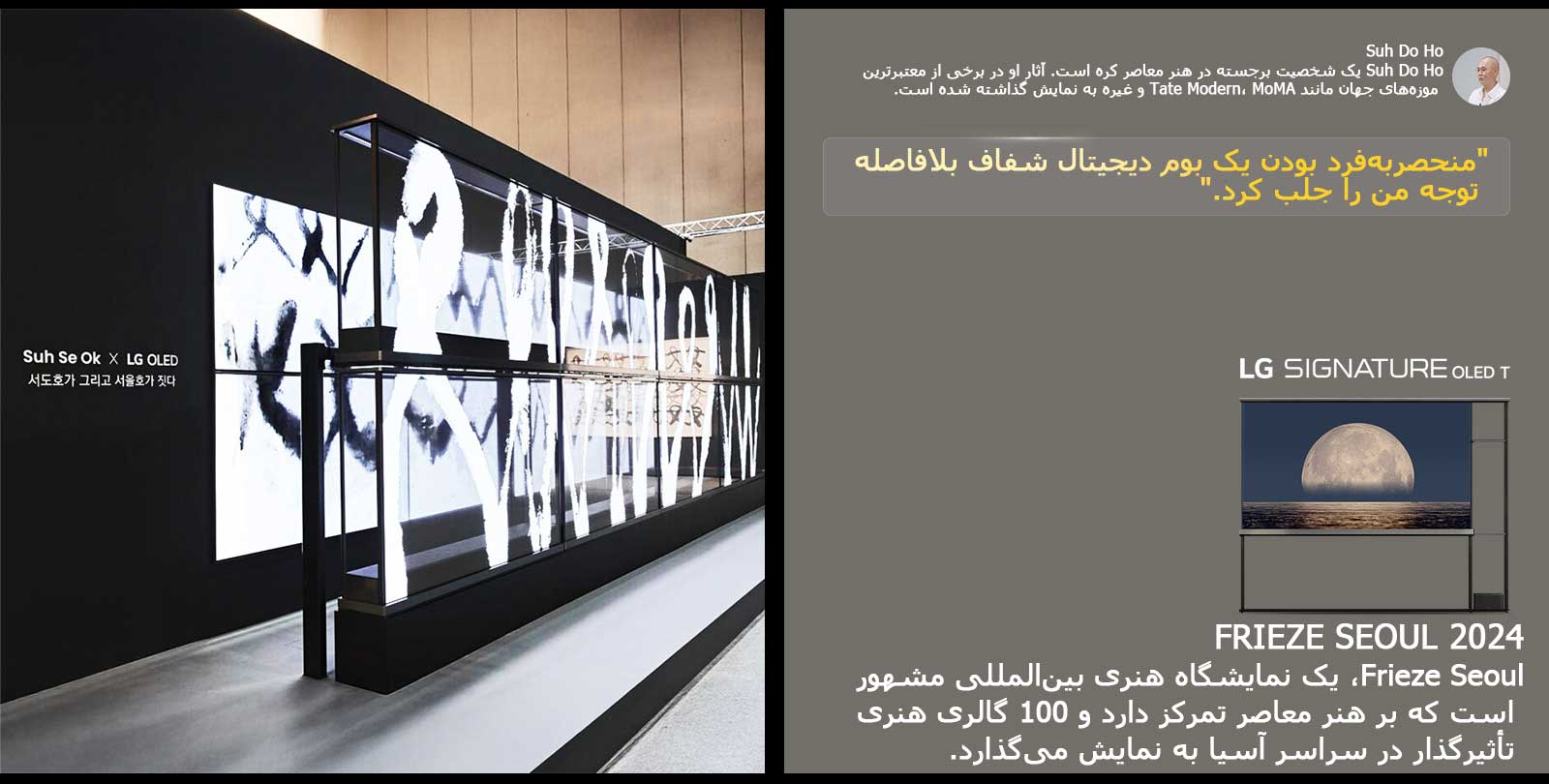 نمایشگاه هنری Suh Se Ok x LG OLED با نقل قولی از Suh Do Ho، یکی از هنرمندان، به نمایش گذاشته شده: منحصربه‌فرد بودن یک بوم دیجیتال شفاف بلافاصله توجه من را جلب کرد. LG Signature OLED T نیز قابل مشاهده است. توضیحات مختصری در مورد هنرمند و Frieze Seoul 2024 نیز قابل مشاهده است. 