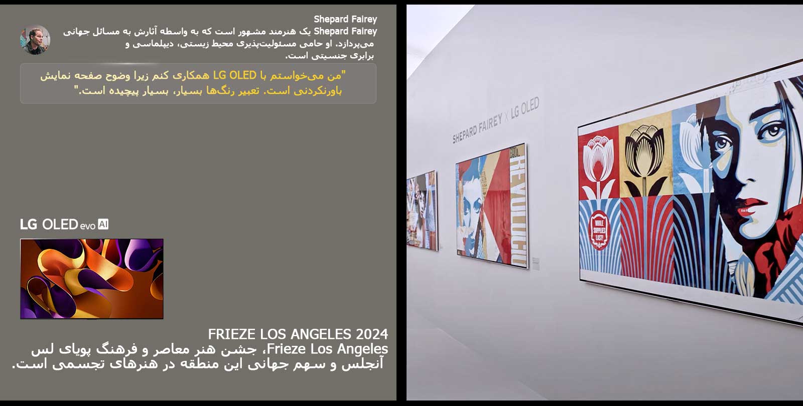 نمایشگاه Shepard Fairey x LG OLED به نمایش گذاشته شده است. توضیحاتی درباره Frieze Los Angeles 2024 و هنرمند قابل مشاهده است. LG OLED evo AI نیز دیده می‌شود. نقل‌قول Shepard Fairey برجسته شده: "من می‌خواستم با LG OLED همکاری کنم زیرا وضوح صفحه نمایش باورنکردنی است. تعبیر رنگ‌ها بسیار، بسیار پیچیده است. 