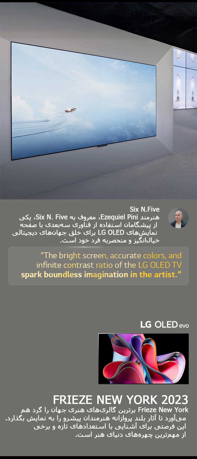  نمایشگاه هنرمند Six N. Five با استفاده LG OLED TVها به نمایش گذاشته شده است. توضیح مختصری درباره هنرمند و رویداد Frieze New York 2023 قابل مشاهده است. نقل‌قول Six N. Five برجسته شده: صفحه نمایش روشن، رنگ‌های دقیق، و نسبت کنتراست بی‌نهایت LG OLED TV تخیل بی‌کران را در هنرمند برمی‌انگیزد. LG OLED evo TV نیز قابل مشاهده است. 