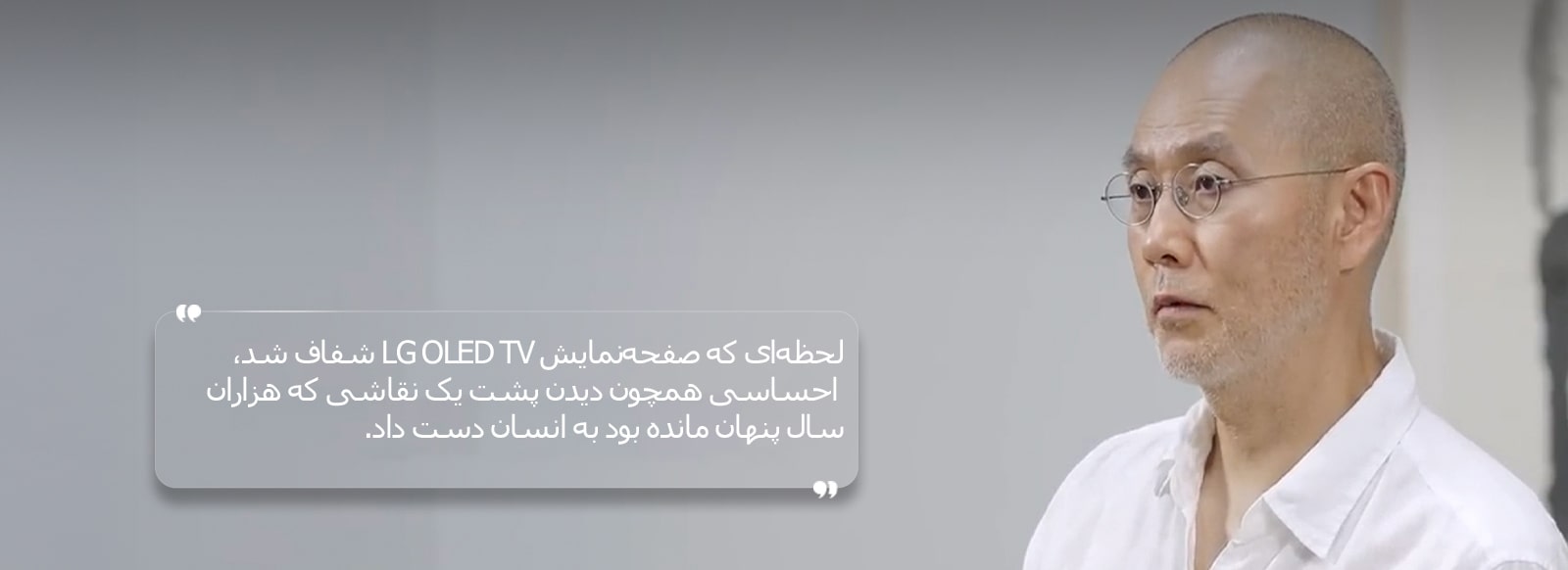 مصاحبه‌ای با Suh Do Ho با متنی به این شرح: «لحظه‌ای که صفحه‌نمایش LG OLED TV شفاف شد، احساسی همچون دیدن پشت یک نقاشی که هزاران سال پنهان مانده بود به انسان دست داد.»