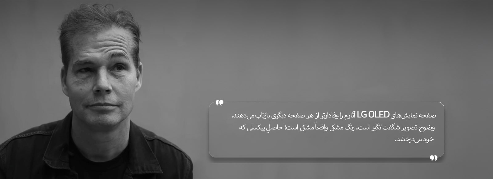 مصاحبه‌ای با Shepard Fairey با متنی به این شرح: «صفحه‌نمایش‌های LG OLED آثارم را وفادارتر از هر نمایشگر دیگری بازتاب می‌دهند. وضوح تصویر شگفت‌انگیز است. رنگ سیاه واقعاً سیاه است؛ حاصلِ پیکسلی که از خود نور دارد» 