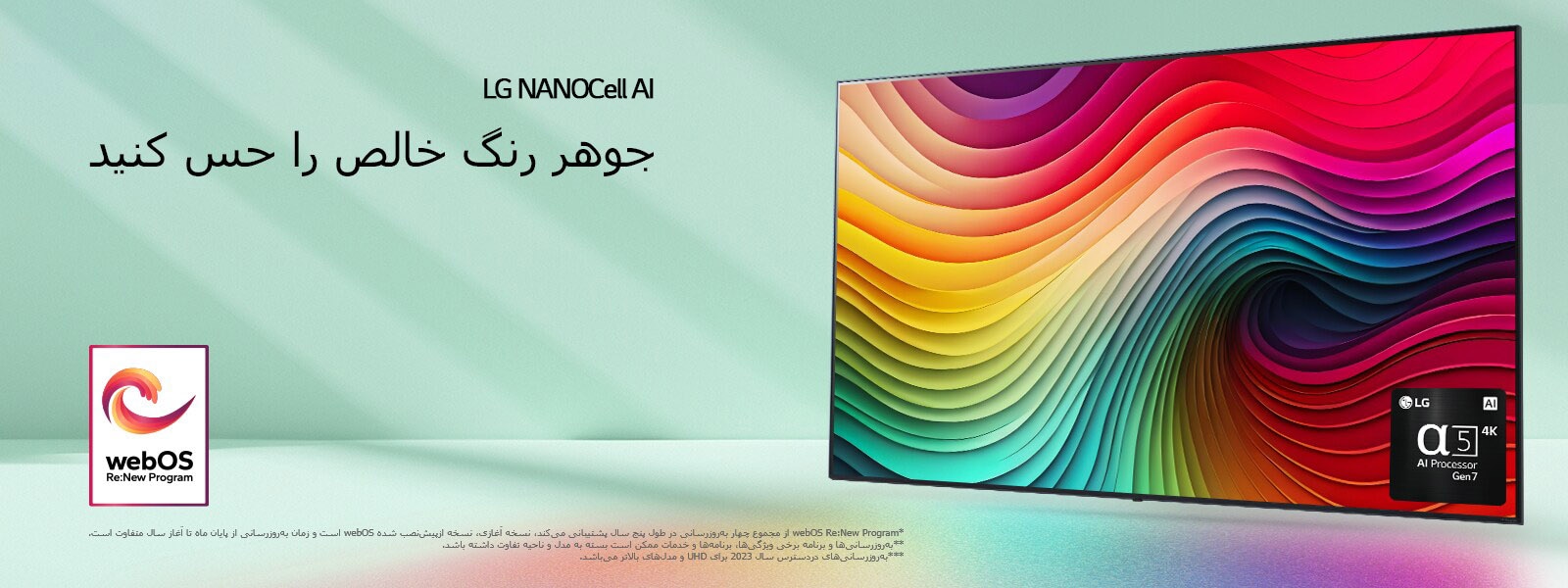 تلویزیون LG NanoCell در پس‌زمینه سبز نعنایی با اثر هنری گرداب در صفحه نمایش و تصویر پردازشگر alpha 5 AI نسل 7 در پایین سمت راست. نور می‌تابد و سایه‌های رنگارنگ را به پایین می‌اندازد. لوگوی «webOS Re:New Program» در تصویر است. یک پیام سلب مسئولیت می‌گوید: "webOS Re:New Program از مجموع چهار به‌روزرسانی در طول پنج سال پشتیبانی می‌کند، نسخه آغازی، نسخه ازپیش‌نصب شده webOS است و زمان به‌روزرسانی از پایان ماه تا آغاز سال متفاوت است." "به‌روزرسانی‌ها و برنامه برخی ویژگی‌ها، برنامه‌ها و خدمات ممکن است بسته به مدل و ناحیه تفاوت داشته باشد."  "به‌روزرسانی‌های دردسترس سال 2023 برای UHD و مدل‌های بالاتر می‌باشد."