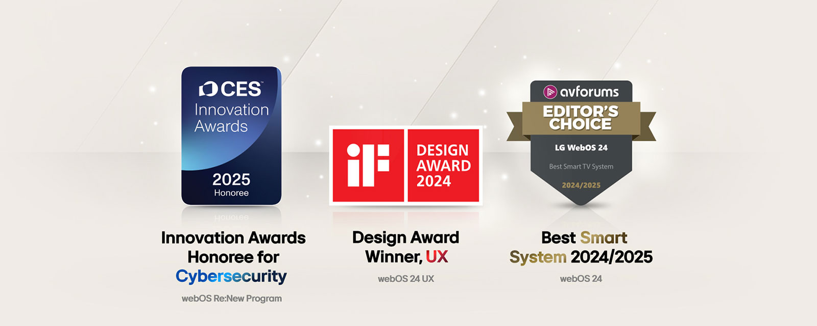 الجوائز التي حصلت عليها LG webOS. نشر واسع النطاق لنظام تشغيل التلفزيون الذكي Smart TV جوائز Emmy® Awards للتقنية والهندسة رقم 72. فائز بجائزة الابتكار في الأمن السيبراني ضمن جوائز CES Innovation Awards 2025. حائز على جائزة Design Award، تجربة المستخدم جائزة iF Design Awards 2024. أفضل نظام ذكي لعام 2024‏/2025 اختيار المحررين في AVForums.