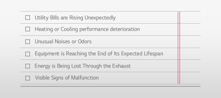 □ Utility Bills are Rising Unexpectedly □ Heating or Cooling performance deterioration □ Unusual Noises or Odors □ Equipment is Reaching the End of Its Expected Lifespan □ Energy is Being Lost Through the Exhaust □ Visible Signs of Malfunction