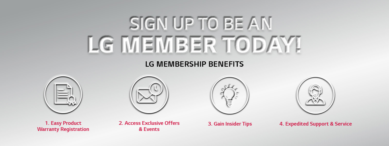 SIGN UP TO BE A LG MEMBER TODAY! LG MEMBERSHIP BENEFITS 1. Easy Product Warranty Registration 2. Access Exclusive Offers & Events 3. Gain Insider tips 4. Expedited Support $ Service