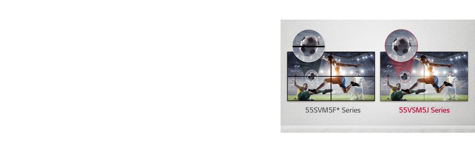 The 55VSM5J series consists of less image gaps between the tiled screens compared to the 55SVM5F series. This improves the viewing experience of the displayed content as it minimizes the visual disturbance by the gaps.