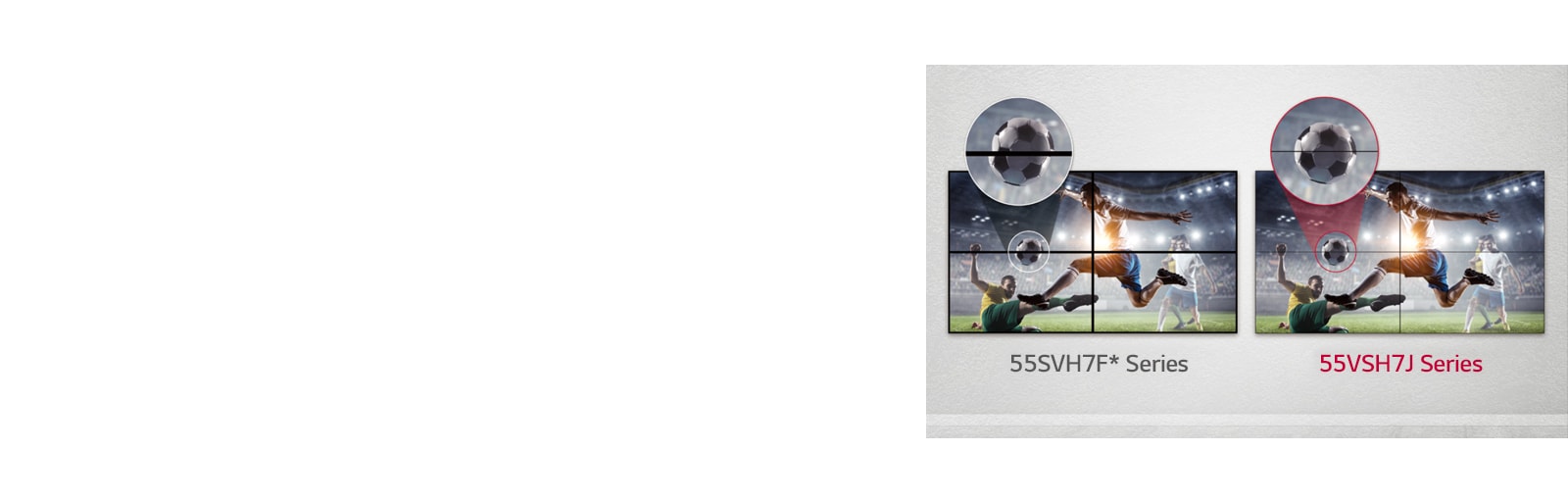 The 55VSH7J series consists of less image gaps between the tiled screens compared to the 55SVH7F series. This improves the viewing experience of the displayed content as it minimizes the visual disturbance by the gaps.