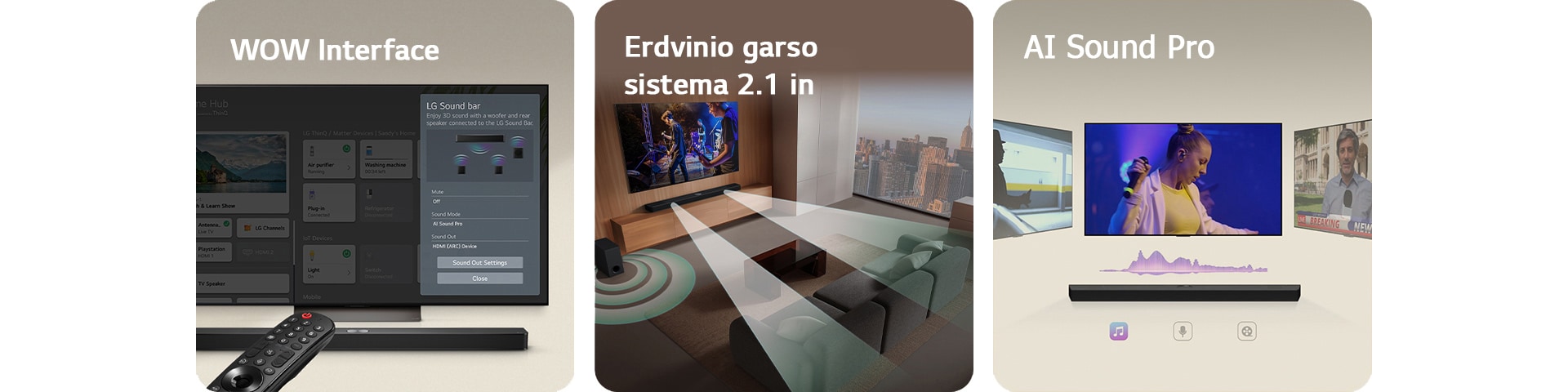 LG valdymo pultas nukreiptas į LG TV su LG Soundbar po juo. LG TV su WOW Interface meniu ekrane.  LG Soundbar, LG TV ir žemųjų dažnių garsiakalbis svetainėje, transliuojantys muzikinį pasirodymą. Dvi garso bangos sudarytos iš baltų lašelių sklinda iš soundbar, o žemųjų dažnių garsiakalbis sukuria garso efektą iš apačios.  LG Soundbar su trimis skirtingais TV ekranais virš jos. Viename rodomas filmas, kitame koncertas, o trečiame naujienų laida. Po soundbar skirtingi simboliai simbolizuoja kiekvieną turinio žanrą.