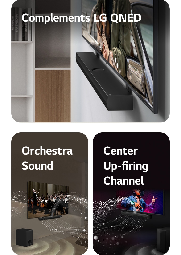 LG „Soundbar“ ir LG QNED televizorius, rodantis gitaristą priešais vandenyną, QNED „Matching Bracket“ laikikliu pritvirtinti prie sienos, pilkos spalvos su medžio apdaila svetainėje, vaizdas iš šono.   LG „Soundbar“ ir LG TV svetainėje, transliuoja orkestro pasirodymą. Garsą simbolizuojančios baltų lašelių bangos iš garso juostos šauna aukštyn bei pirmyn ir atsispindi nuo televizoriaus, žemųjų dažnių garsiakalbis sukuria garso efektą iš apačios.  LG „Soundbar“ ir LG TV juodame kambaryje, transliuoja muzikinį pasirodymą. Garsą simbolizuojantys balti lašeliai iš garso juostos šauna aukštyn bei pirmyn, žemųjų dažnių garsiakalbis sukuria garso efektą iš apačios.