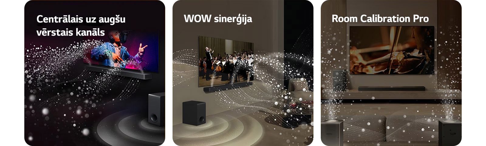 LG TV un LG Soundbar melnā dzīvojamajā istabā, pārraidot muzikālu uzvedumu. Balti skaņas pilieni tiek izšauti augšup un uz priekšu no Soundbar, pastiprinātājam radot skaņas efektu no apakšas.  LG TV un LG Soundbar dzīvojamajā istabā, spēlējot orķestrim. Balti skaņas pilienu viļņi tiek izšauti augšup un uz priekšu no Soundbar, tiem projicējoties no televizora un pastiprinātājam radot skaņas efektu no apakšas.  LG TV un LG Soundbar, aizmugures skaļruņi un pastiprinātājs dzīvojamajā istabā. Istabai pāri parādās tīkla pārklājums, it kā skenējot telpu. No pilieniem veidoti balti skaņas viļņi parāda aizmugurējos skaļruņus un Soundbar, atskaņojot harmonijā.