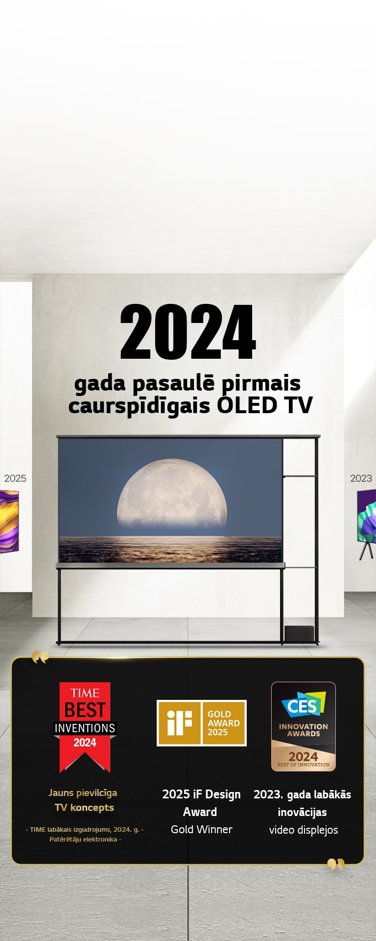 LG TV. Virsrakstā norāde par 2024. gada pasaulē pirmo caurspīdīgo OLED TV. Balvu norādes līdzās LG Signature OLED T TV. Time labākais izgudrojums, 2024. g., jauna pieeja pievilcīga TV konceptam TV. 2025. g. iF dizaina zelta balvas ieguvējs. 2024. gada labākās inovācijas video displejos no CES Innovation balvām.
