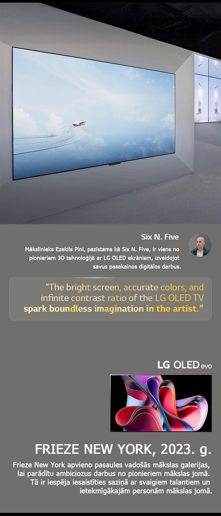 Parādīts mākslinieka Six N. Five darbs ar LG OLED TV. Parādīts īss apraksts par mākslinieku un Frieze New York (2023. g.) pasākumu. Izcels Six N. Five citāts par to, ka spilgtais ekrāns, precīzās krāsas un izteiktais kontrasts, ko piedāvā LG OLED TV, rosina māksliniekos īpašu iztēli. Parādīts arī LG OLED evo TV. 