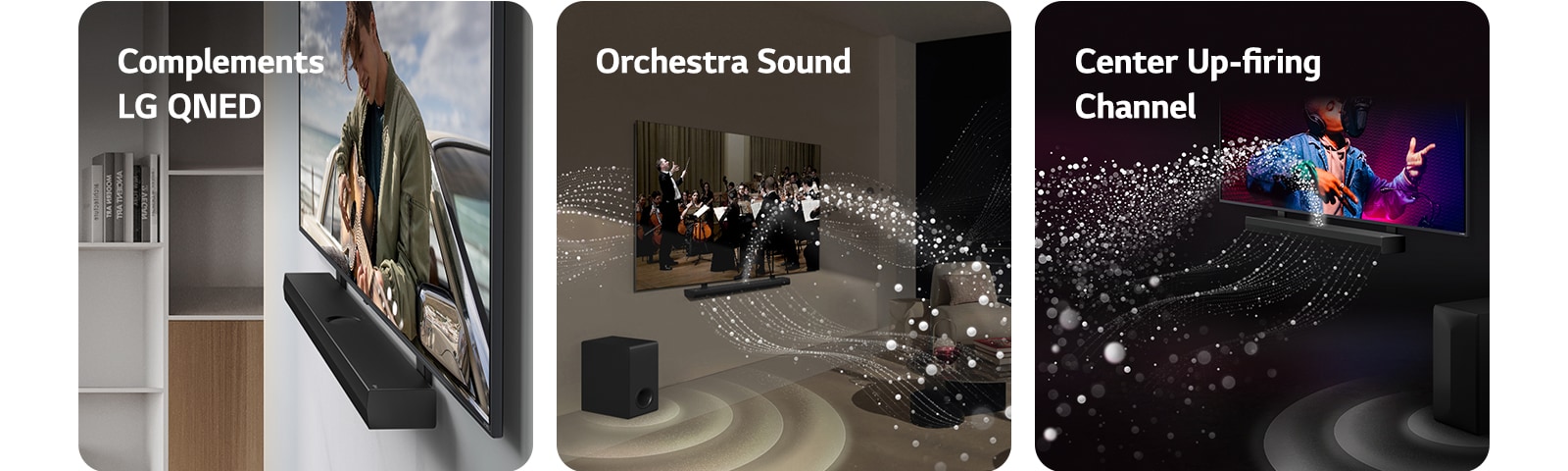 LG Soundbar un LG QNED TV pie sienas ar QNED atbilstošo stiprinājumu pelēkā koka dzīvojamajā istabā leņķa skatā, parādot, ka vīrietis okeāna krastā spēlē ģitāru.   LG Soundbar un LG TV dzīvojamajā istabā, spēlējot orķestrim. Balti skaņas pilienu viļņi tiek izšauti augšup un uz priekšu no Soundbar, tiem projicējoties no televizora un pastiprinātājam radot skaņas efektu no apakšas.  LG Soundbar un LG TV melnā dzīvojamajā istabā, pārraidot muzikālu uzvedumu. Balti skaņas pilieni tiek izšauti augšup un uz priekšu no Soundbar, pastiprinātājam radot skaņas efektu no apakšas.