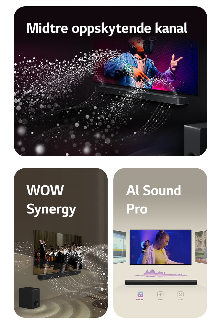 LG Soundbar og LG TV i et svart rom som spiller en musikalsk forestilling. Hvite dråper som representerer lydbølger skyter oppover og fremover fra lydplanken, samtidig som subwooferen skaper en lydeffekt fra bunnen.  LG Soundbar og LG TV i en stue som spiller en orkesteropptreden. Hvite bølger av dråper som representerer lydbølger skyter oppover og fremover fra lydplanken og projiseres fra TV-en, samtidig som subwooferen skaper en lydeffekt nedenfra.  LG Soundbar med tre forskjellige TV-skjermer over. Den ene viser en film, en viser en konsert, og den andre viser en nyhetssending. Under lydplanken er det tre ikoner for å vise hver sjanger.