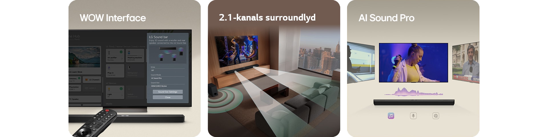 LG-fjernkontroll peker mot en LG TV med LG Soundbar under. LG TV viser WOW Interface-menyen på skjermen.  LG Soundbar, LG TV og subwoofer er i en stue som viser skjermbilde der det spilles en musikalsk forestilling. To grener av hvite lydbølger bestående av dråper projiserer fra soundbaren og en subwoofer skaper en lydeffekt nedenfra.  LG Soundbar med tre forskjellige TV-skjermer over. Den ene viser en film, en viser en konsert, og den andre viser en nyhetssending. Under soundbaren er det tre ikoner for å vise hver sjanger.