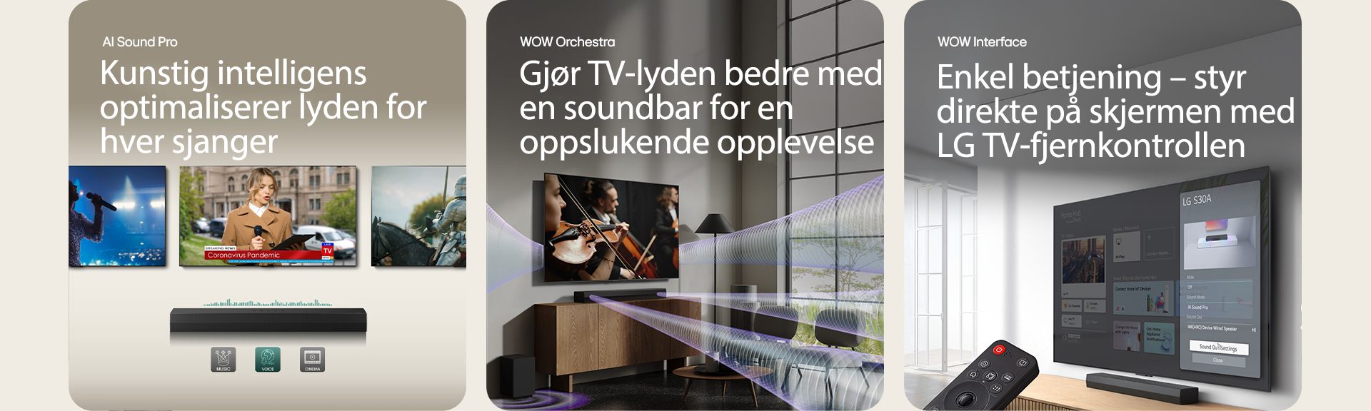 I bildet til venstre vises tre TV-skjermer: En scene og en mikrofon i hånden, en reporter som snakker med en mikrofon og et nettbrett i hver hånd og en hest. Under TV-ene er S30A soundbar plassert, med EQ-grafikk vist på den. I bunnen presenteres 3 ikoner: MUSIKK, STEMME og KINO. I midten vises en konsertscene på TV-en. Virtuell lydeffekt kommer samtidig fra TV-en, soundbaren og en subwoofer. I bildet til høyre vises en veggmontert TV som viser LG webOS-startskjermen, og S30A er plassert under TV-en, på TV-benken. Til venstre er en LG TV-fjernkontroll delvis vist, og til høyre vises 4 ikoner som viser WOW Interface-funksjoner.