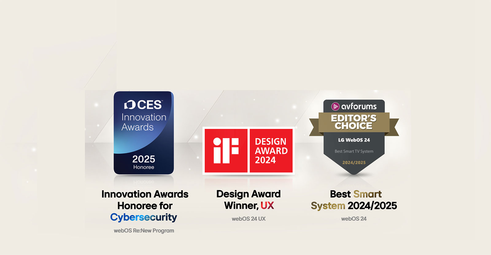 Awards LG webOS received. Large Scale Deployment of Smart TV OS 72nd Technology & Engineering Emmy® Awards. Honoree for Cybersecurity CES Innovation Awards 2025. Design Award Winner, UX iF Design Awards 2024. Best Smart System 2024 AVForums Editor's Choice.