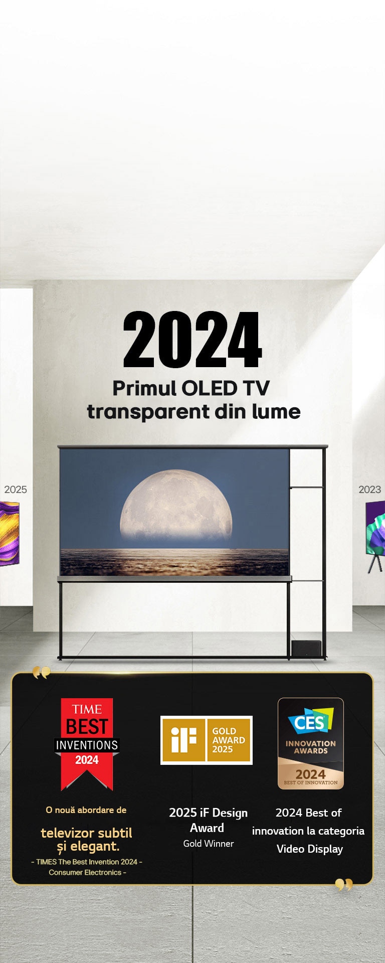 LG TV. Titlu, 2024 Primul OLED TV transparent din lume. Premiile sunt menționate lângă LG Signature OLED T TV. Time best inventions 2024, o nouă abordare a televizorului atractiv în mod subtil. 2025 Medaliat cu aur al premiului iF design. 2024 Cele mai bune inovații în domeniul ecranelor video de la CES Innovation Awards.
