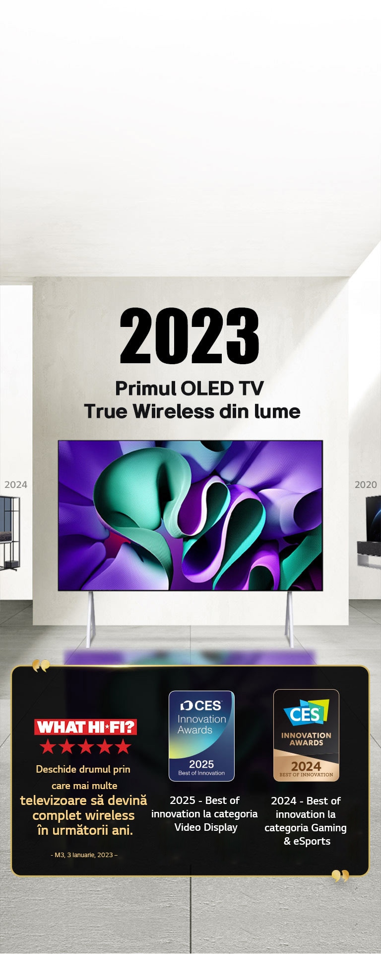 LG TV. Titlu, 2023 Primul OLED TV True Wireless din lume. Premiile sunt menționate alături de acesta. What Hi-Fi, pregătește terenul pentru ca mai multe televizoare să obțină ușor funcția wireless în anii următori. 2025 Cele mai bune inovații în domeniul ecranelor video și 2024 Cele mai bune inovații în jocuri și sporturi electronice de la CES Innovation Awards.