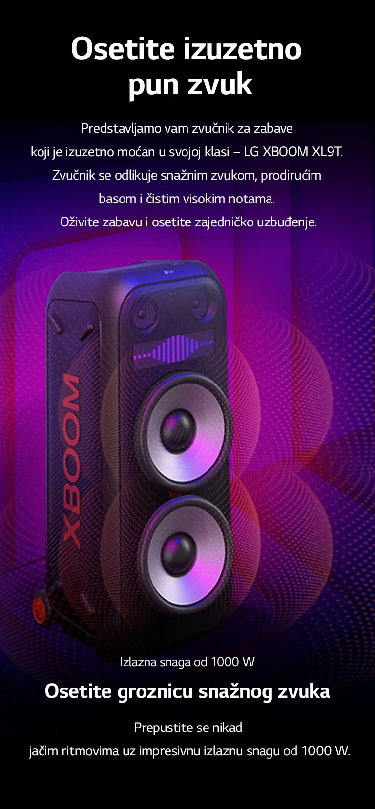 LG XBOOM XL9T je postavljen u beskrajnom prostoru. Na zidu su ilustrovani kvadratni zvučni grafički elementi. U sredini zvučnika je uvećan ogromni niskotonac od 8 inča kako bi se naglasio njegov snažni zvuk od 1000 W. Iz niskotonca izlaze zvučni talasi. 