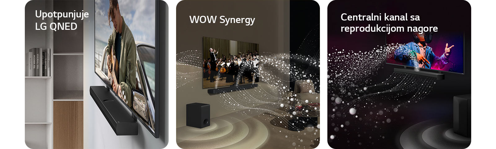 LG Soundbar zvučnik i LG QNED TV postavljeni uza zid sa odgovarajućim nosačem za QNED u sivom životnom prostoru sa detaljima od drveta snimljeni iskosa, prikazuju čoveka koji svira gitaru ispred okeana.   LG Soundbar i LG TV u dnevnoj sobi prikazuju orkestar koji svira. Beli talasi kapljica koji predstavljaju zvučne talase kreću se nagore i unapred sa soundbar zvučnika i emituju se sa TV-a, dok niskotonac stvara zvučni efekat odozdo.  LG Soundbar i LG TV u crnoj prostoriji emituju muzički nastup. Bele kapljice koje predstavljaju zvučne talase kreću se nagore i unapred sa soundbar zvučnika, dok niskotonac stvara zvučni efekat odozdo.