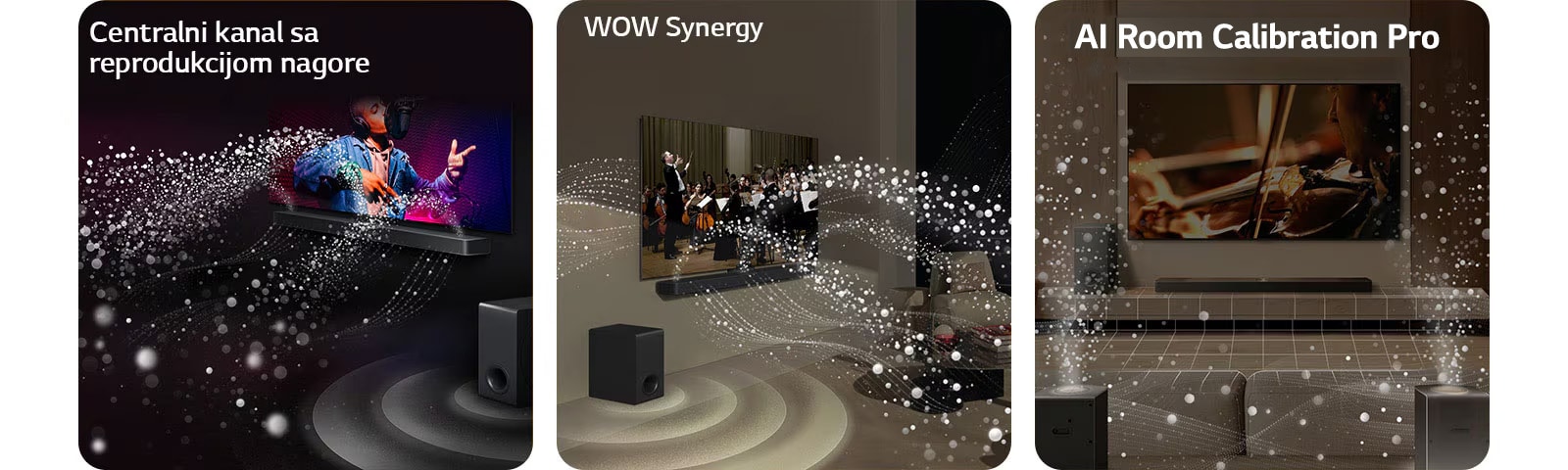 LG TV i LG Soundbar zvučnik u crnoj prostoriji emituju muzički nastup. Bele kapljice koje predstavljaju zvučne talase kreću se nagore i unapred sa soundbar zvučnika, dok niskotonac stvara zvučni efekat odozdo.  LG TV i LG Soundbar zvučnik u dnevnoj sobi prikazuju orkestar koji svira. Beli talasi kapljica koji predstavljaju zvučne talase kreću se nagore i unapred sa soundbar zvučnika i emituju se sa TV-a, dok niskotonac stvara zvučni efekat odozdo.  LG TV, LG Soundbar, zadnji zvučnici i niskotonac nalaze se u dnevnoj sobi. Preko sobe se prikazuje mreža koja predstavlja plan prostorije. Beli zvučni talasi sačinjeni od kapljica prikazuju harmoničan zvuk koji emituju zadnji zvučnici i Soundbar.