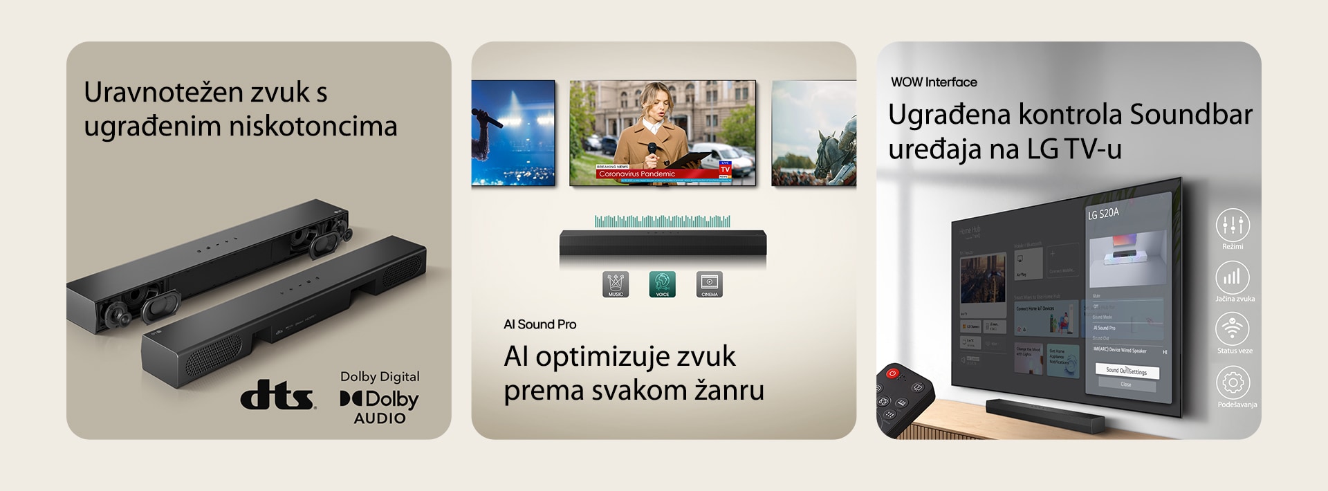 "Na levoj slici su 2 S20A Soundbar uređaja, na jednom se vide unutrašnji delovi kao što su niskotonci i visokotonci bez rešetke, a na drugoj se vidi zadnja strana. Na desnoj strani su prikazani logotip dts i Dolby digital. Na srednjoj slici su prikazana 3 TV ekrana: Reporterka na bini s mikrofonom i tabletom u rukama i srednjovekovni vojnik u oklopu koji jaše konja. Ispod TV uređaja je Soundbar SH5A s grafikom ekvilajzera. U dnu su 3 ikone: MUSIC, VOICE i CINEMA. Na desnoj slici je zidni TV s početnim ekranom LG webOS, a ispod TV-a je SH5A, na TV stalaži. Na levoj slici je delimično prikazan daljinski upravljač LG TV-a, a na desnoj su 4 ikone s WOW Interface funkcijama."				