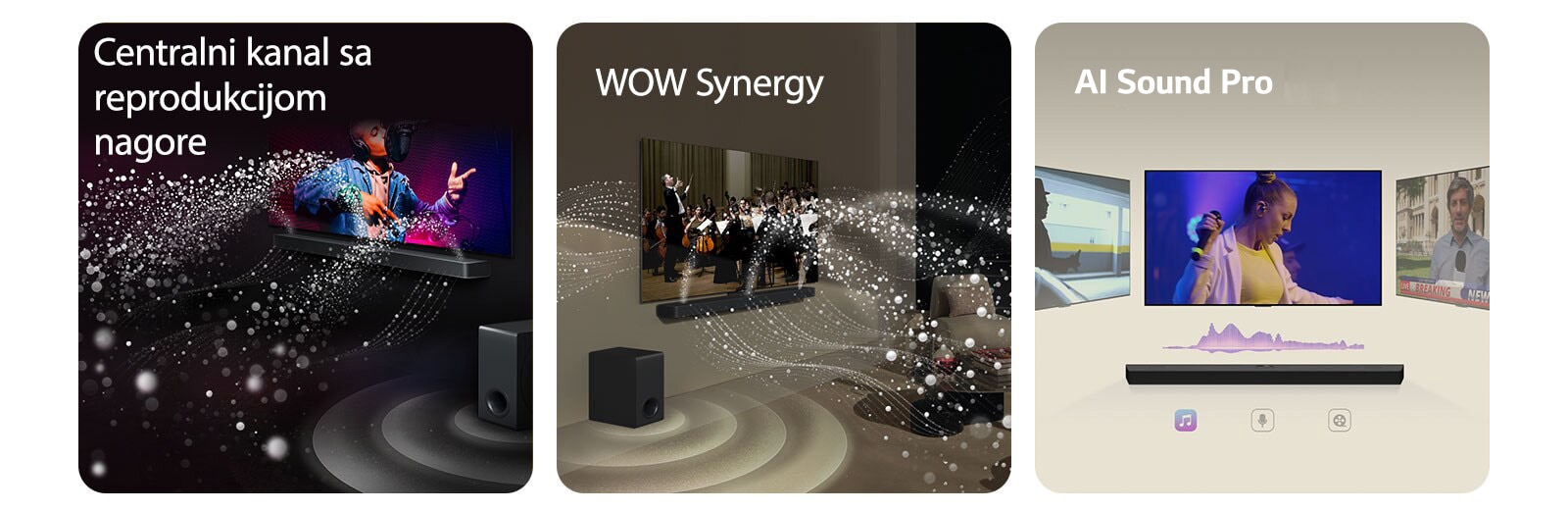 LG Soundbar zvučnik i LG TV u crnoj prostoriji emituju muzički nastup. Bele kapljice koje predstavljaju zvučne talase kreću se nagore i unapred sa soundbar zvučnika, dok niskotonac stvara zvučni efekat odozdo.  LG Soundbar zvučnik i LG TV u dnevnoj sobi prikazuju orkestar koji svira. Beli talasi kapljica koji predstavljaju zvučne talase kreću se nagore i unapred sa soundbar zvučnika i emituju se sa TV-a, dok niskotonac stvara zvučni efekat odozdo.  LG Soundbar zvučnik sa tri različita TV ekrana iznad. Na jednom se prikazuje film, na drugom koncert, a na trećem vesti. Ispod soundbar zvučnika su tri ikone koje ilustruju svaki žanr.