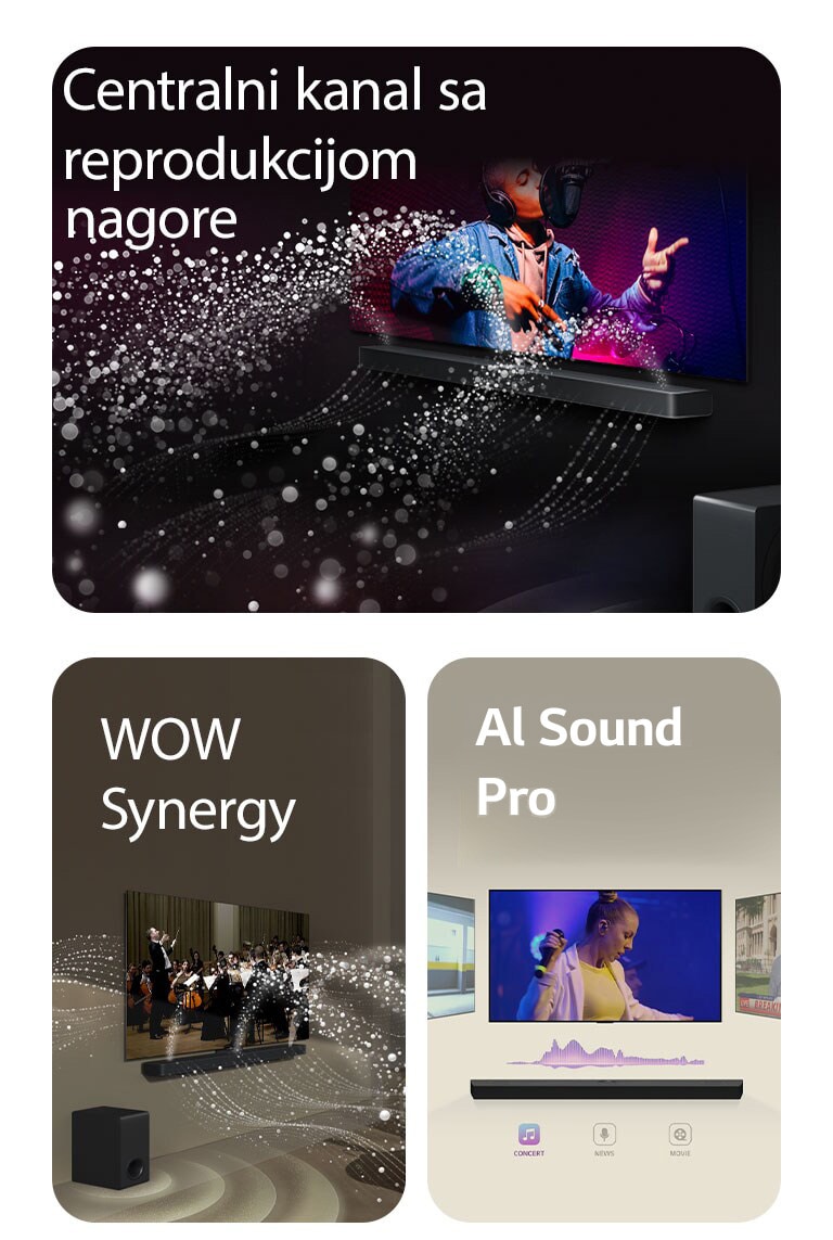 LG Soundbar zvučnik i LG TV u crnoj prostoriji emituju muzički nastup. Bele kapljice koje predstavljaju zvučne talase kreću se nagore i unapred sa soundbar zvučnika, dok niskotonac stvara zvučni efekat odozdo.  LG Soundbar zvučnik i LG TV u dnevnoj sobi prikazuju orkestar koji svira. Beli talasi kapljica koji predstavljaju zvučne talase kreću se nagore i unapred sa soundbar zvučnika i emituju se sa TV-a, dok niskotonac stvara zvučni efekat odozdo.  LG Soundbar zvučnik sa tri različita TV ekrana iznad. Na jednom se prikazuje film, na drugom koncert, a na trećem vesti. Ispod soundbar zvučnika su tri ikone koje ilustruju svaki žanr.