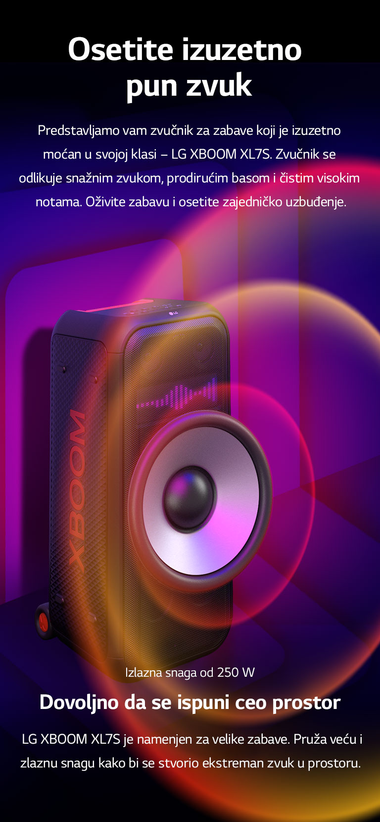 LG XBOOM XL7S je postavljen u beskrajnom prostoru. Na zidu su ilustrovani kvadratni zvučni grafički elementi. U sredini zvučnika je uvećan ogromni niskotonac od 8 inča kako bi se naglasio njegov snažni zvuk od 250 W. Iz niskotonca izlaze zvučni talasi. 
