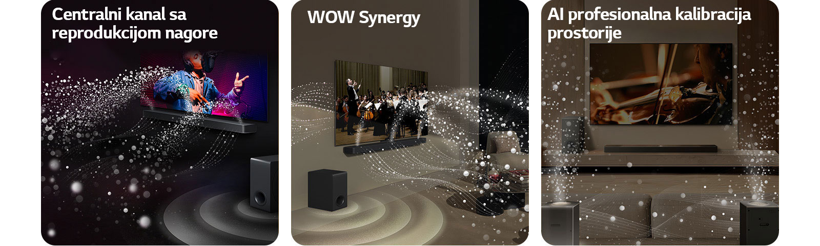 LG Soundbar i LG TV u crnoj prostoriji emituju muzički nastup. Bele kapljice koje predstavljaju zvučne talase kreću se nagore i unapred sa soundbar zvučnika, dok niskotonac stvara zvučni efekat odozdo.  LG Soundbar i LG TV u dnevnoj sobi prikazuju orkestar koji svira. Beli talasi kapljica koji predstavljaju zvučne talase kreću se nagore i unapred sa soundbar zvučnika i emituju se sa TV-a, dok niskotonac stvara zvučni efekat odozdo.  LG Soundbar, LG TV, zadnji zvučnici i niskotonac nalaze se u dnevnoj sobi. Preko sobe se prikazuje mreža koja predstavlja plan prostorije. Beli zvučni talasi sačinjeni od kapljica prikazuju harmoničan zvuk koji emituju zadnji zvučnici i Soundbar.