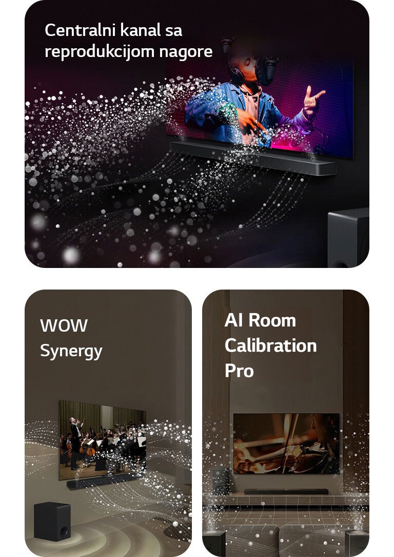 LG Soundbar zvučnik i LG TV u crnoj prostoriji emituju muzički nastup. Bele kapljice koje predstavljaju zvučne talase kreću se nagore i unapred sa soundbar zvučnika, dok niskotonac stvara zvučni efekat odozdo.  LG Soundbar zvučnik i LG TV u dnevnoj sobi prikazuju orkestar koji svira. Beli talasi kapljica koji predstavljaju zvučne talase kreću se nagore i unapred sa soundbar zvučnika i emituju se sa TV-a, dok niskotonac stvara zvučni efekat odozdo.  LG Soundbar zvučnik, LG TV, zadnji zvučnici i niskotonac nalaze se u dnevnoj sobi. Preko sobe se prikazuje mreža koja predstavlja plan prostorije. Beli zvučni talasi sačinjeni od kapljica izlaze iz zadnjih zvučnika prikazanih spreda.