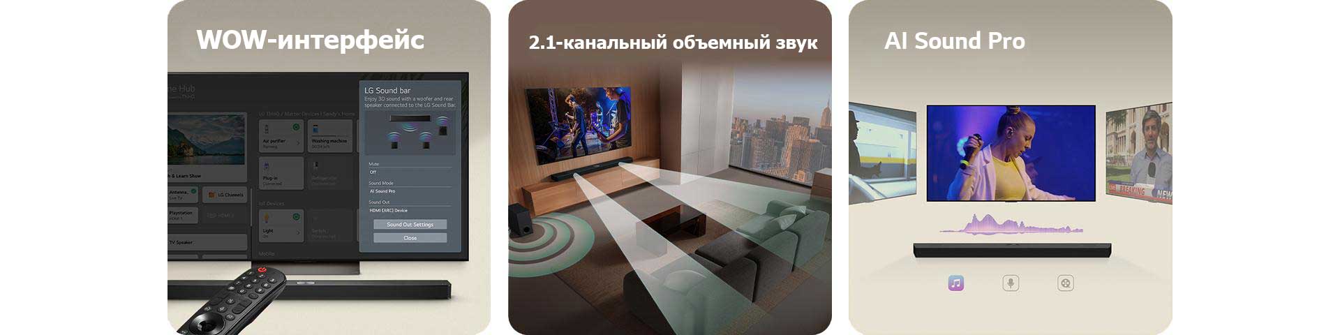 Пульт LG направлен на LG и звуковую панель LG под ним. На экране телевизора LG TV отображается меню WOW-интерфейс.  Звуковая панель LG Soundbar, телевизор LG TV и сабвуфер находятся в гостиной, где на экран выводится изображение и воспроизводится музыкальный спектакль. Две ветви белых звуковых волн, состоящих из капель, проецируются из звуковой панели, а сабвуфер создает звуковой эффект снизу.  Звуковая панель LG Soundbar с тремя разными телевизионными экранами над ней. На одном показывается фильм, на другом — концерт, а на третьем — новостная передача. Под звуковой панелью расположены три значка, обозначающие каждый жанр.