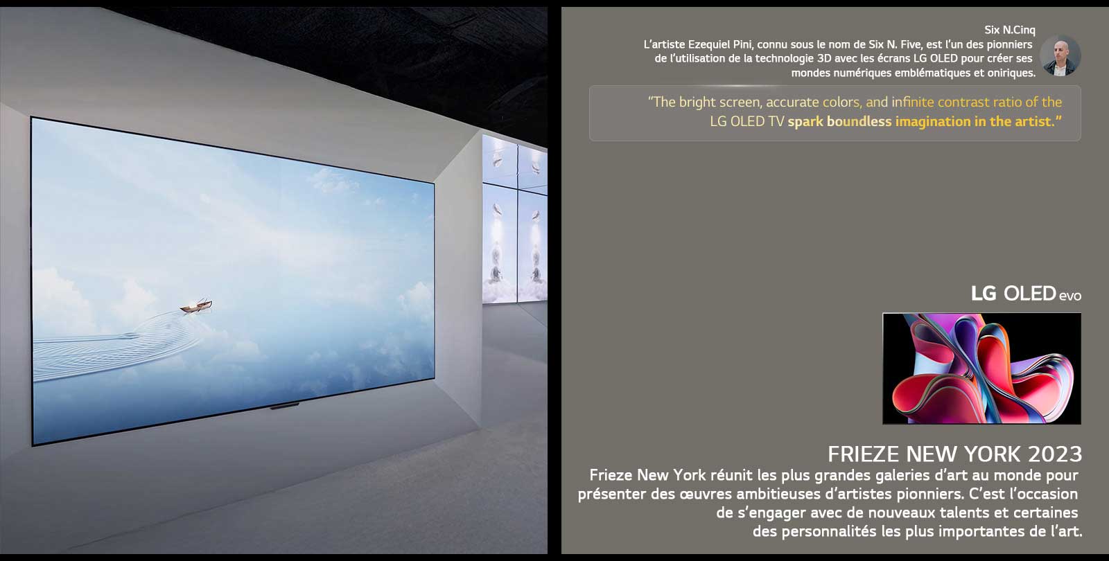 L’exposition de l’artiste Six N. Five utilisant les LG OLED TVs est présentée. Une brève description de l’artiste et de l’événement Frieze New York 2023 est visible. La citation de Six N. Five est mise en valeur, l’écran lumineux, les couleurs précises et le rapport de contraste infini de la LG OLED TV  suscitent une imagination sans limite chez l’artiste. La LG OLED evo TV est également présentée. 