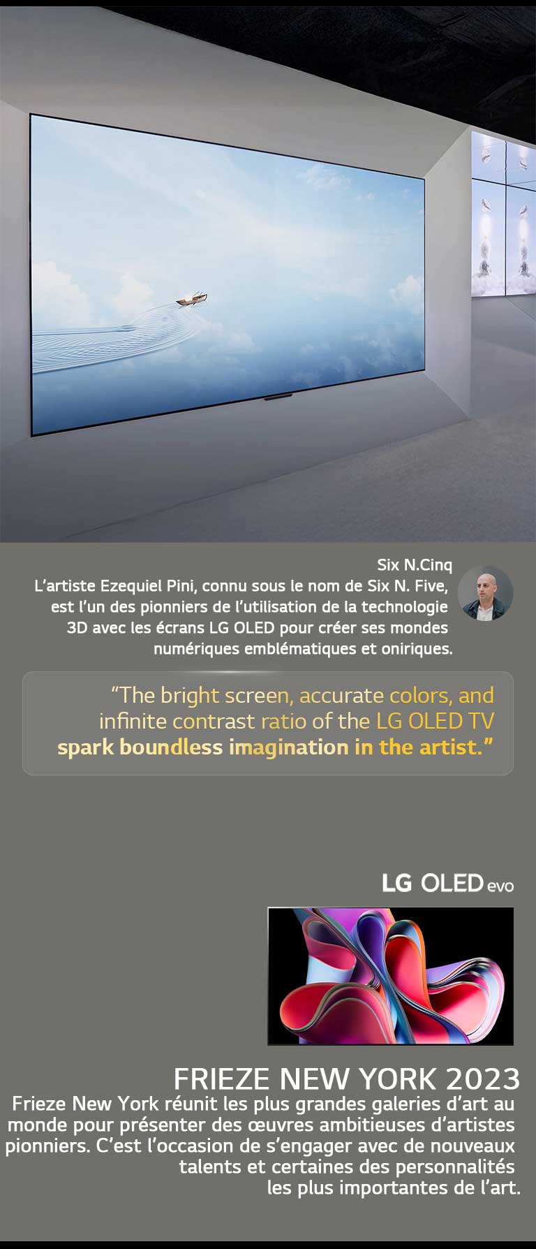 L’exposition de l’artiste Six N. Five utilisant les LG OLED TVs est présentée. Une brève description de l’artiste et de l’événement Frieze New York 2023 est visible. La citation de Six N. Five est mise en valeur, l’écran lumineux, les couleurs précises et le rapport de contraste infini de la LG OLED TV  suscitent une imagination sans limite chez l’artiste. La LG OLED evo TV est également présentée. 