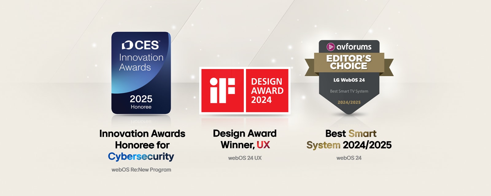 Prix reçus par LG webOS. Prix de l’innovation Lauréat de la cybersécurité, Prix Innovation au CES 2025. Gagnant du Design Award, iF Design Awards 2024. Meilleur système intelligent 2024/2025, AV Forums Editor's Choice.