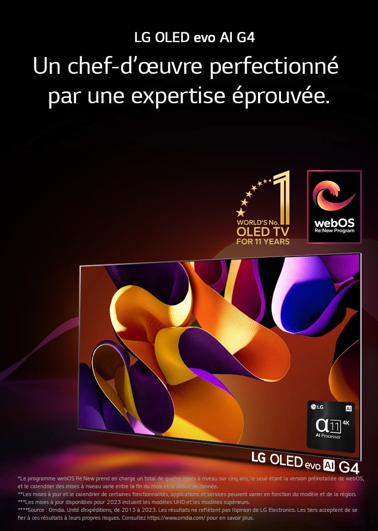 LG OLED evo TV G4 avec une illustration abstraite et colorée à l’écran sur un fond noir avec de subtils tourbillons de couleurs. La lumière rayonne de l’écran, projetant des ombres colorées. Le processeur 4K alpha 11 AI se trouve dans le coin inférieur droit de l’écran du téléviseur. L’emblème « numéro 1 mondial TV OLED pour 11 ans » et le logo « webOS Re:New Program » sont dans l’image. Une clause de non-responsabilité stipule que : « Le programme webOS Re:New prend en charge un total de quatre mises à niveau sur cinq ans, le seuil étant la version préinstallée de webOS, et le calendrier des mises à niveau varie entre la fin du mois et le début de l’année. »  « Les mises à jour et le calendrier de certaines fonctionnalités, applications et services peuvent varier en fonction du modèle et de la région. »  « Les mises à jour disponibles pour 2023 incluent les modèles UHD et les modèles supérieurs. » « Source : Omdia. Unité d’expéditions, de 2013 à 2023. Les résultats ne reflètent pas l’opinion de LG Electronics. Les tiers acceptent de se fier à ces résultats à leurs propres risques. Consultez https://www.omdia.com/ pour en savoir plus. »