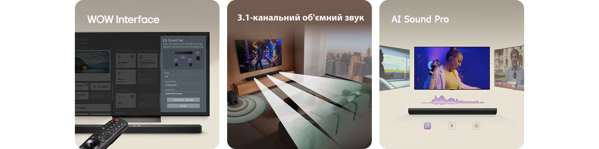 Зображення LG Soundbar, пульт LG та LG TV з інтерфейсом WOW на екрані.  Зображення LG TV та LG Soundbar у вітальні, з яких лунає музика. Білі звукові хвилі, утворені краплинами, випромінюються із саундбара, огинаючи диван і житловий простір і створюючи об’ємне звучання. З вікна видніється міський горизонт.  Зображення LG Soundbar із трьома різними телевізійними екранами зверху. Один показує фільм, другий – концерт, а третій – випуск новин. Під саундбаром розташовуються піктограми "Концерт", "Новини" та "Фільм".