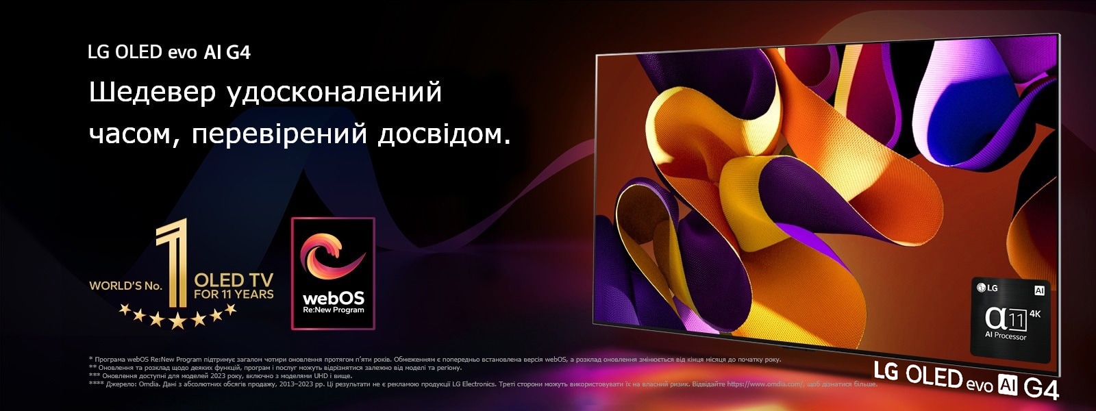 Телевізор LG OLED evo TV G4 з абстрактним кольоровим малюнком на екрані на чорному тлі з витонченими вихорами кольорів. Випромінення світла з екрана відкидають барвисті тіні. Процесор alpha 11 AI Processor 4K у нижньому правому куті екрана телевізора. На зображенні емблема World's number 1 OLED TV for 11 Years і логотип webOS Re:New Program. Застереження щодо відповідальності: "Програма webOS Re:New Program підтримує загалом чотири оновлення протягом п’яти років. Обмеженням є попередньо встановлена версія webOS, а розклад оновлення змінюється від кінця місяця до початку року".  "Оновлення та розклад щодо деяких функцій, програм і послуг можуть відрізнятися залежно від моделі та регіону".  "Оновлення доступні для моделей 2023 року, включно з моделями UHD і вище". "Джерело: Omdia. Дані з абсолютних обсягів продажу, 2013–2023 рр. Ці результати не є рекламою продукції LG Electronics. Треті сторони можуть використовувати їх на власний ризик. Відвідайте https://www.omdia.com/, щоб дізнатися більше".