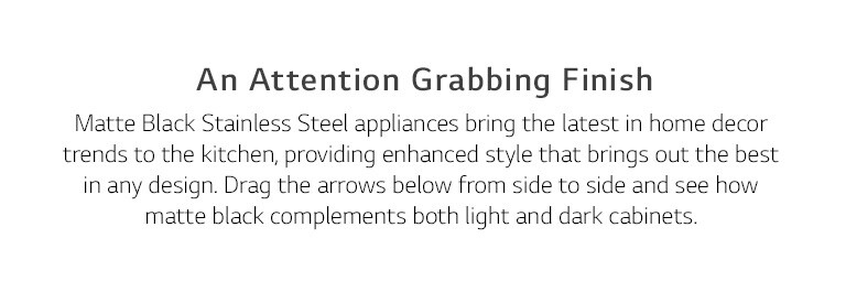 An Attention Grabbing Finish. Matte Black Stainless Steel appliances bring the latest in home decor trends to the kitchen, providing enhanced style that brings out the best in any design. Drag the arrows below from side to side and see how matte black complements both light and dark cabinets.