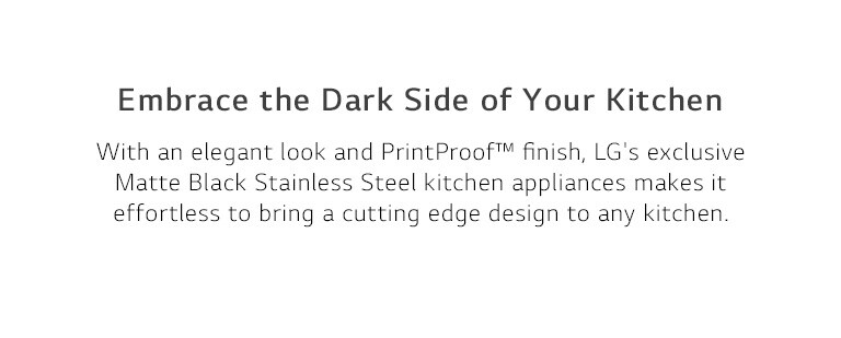 Embrace the Dark Side of Your Kitchen. With an elegant look and PrintProof™ finish, LG's exclusive Matte Black Stainless Steel kitchen appliances makes it effortless to bring a cutting edge design to any kitchen.