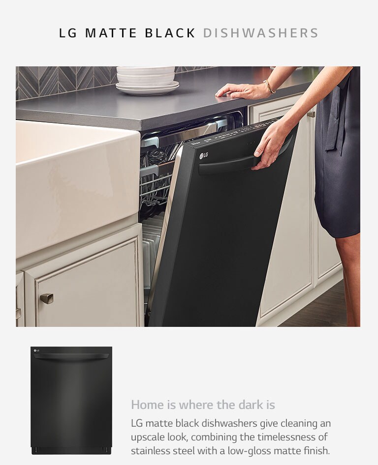 Home is where the dark is. LG matte black dishwashers give cleaning an upscale look, combining the timelessness of stainless steel with a low-gloss matte finish.