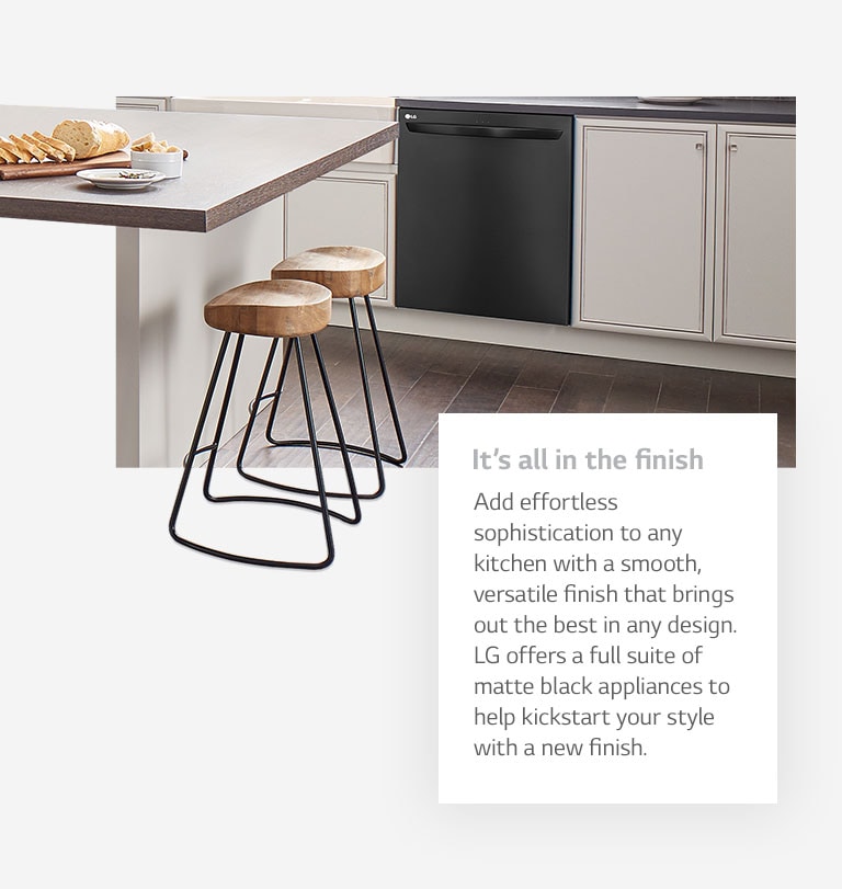 It's all in the finish. Add effortless sophistication to any kitchen with a smooth, versatile finish that brings out the best in any design. LG offers a full suite of matte black appliances to help kickstart your style with a new finish.