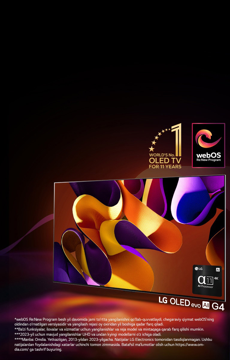 LG OLED evo TV G4 mavhum, rangdor san’at asari bilan qora fonda nozik rang aralashmalari bilan ekranda. Yorug‘lik rangdor soyalarni sochgan holda ekrandan nur taratadi. Alpha 11 AI protsessori 4K televizor ekranining pastki o‘ng burchagida joylashgan. Rasmda “11 yil davomida dunyoning 1-raqamli OLED TV” emblemasi va “webOS Re: New Program” logotipi tasvirlangan. Javobgarliklarni rad etish quyidagicha o‘qiladi: “webOS Re:New Program besh yil davomida jami to‘rtta yangilanishni qo‘llab-quvvatlaydi, chegaraviy qiymat webOS’ning oldindan o‘rnatilgan versiyasidir va yangilash rejasi oy oxiridan yil boshiga qadar farq qiladi.”  “Ba’zi funksiyalar, ilovalar va xizmatlar uchun yangilanishlar va reja model va mintaqaga qarab farq qilishi mumkin.”  “2023-yil uchun mavjud yangilanishlar UHD va undan kyingi modellarni o‘z ichiga oladi.” “Manba: Omdia. Yetkazilgan, 2013-yildan 2023-yilgacha. Natijalar LG Electronics tomonidan tasdiqlanmagan. Ushbu natijalardan foydalanishdagi xatarlar uchinchi tomon zimmasida. Batafsil ma’lumotlar olish uchun https://www.omdia.com/ ga tashrif buyuring.”