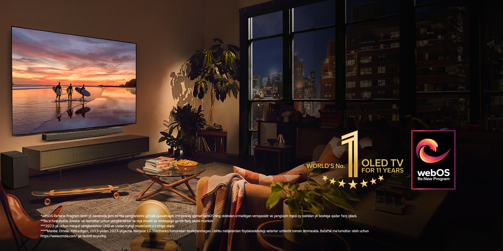 Kechki shinam yashash xonasining devoriga o‘rnatilgan LG OLED evo C4 televizori va uning shundoq ostiga o‘rnatilgan LG soundbar. Televizorda quyosh botish vaqtidagi uchta serfchining siluetlari bilan plyaj ko‘rsatilmoqda. Ikki ayol divanda televizor va soundbar tomonga qaragan holda o‘tirishibdi. Rasmda “11 yil davomida dunyoning 1-raqamli OLED TV” emblemasi va “webOS Re: New Program” logotipi tasvirlangan. Javobgarliklarni rad etish quyidagicha o‘qiladi: “webOS Re:New Program besh yil davomida jami to‘rtta yangilanishni qo‘llab-quvvatlaydi, chegaraviy qiymat webOS’ning oldindan o‘rnatilgan versiyasidir va yangilash rejasi oy oxiridan yil boshiga qadar farq qiladi.” “Ba’zi funksiyalar, ilovalar va xizmatlar uchun yangilanishlar va reja model va mintaqaga qarab farq qilishi mumkin.”  “2023-yil uchun mavjud yangilanishlar UHD va undan kyingi modellarni o‘z ichiga oladi.” “Manba: Omdia. Yetkazilgan, 2013-yildan 2023-yilgacha. Natijalar LG Electronics tomonidan tasdiqlanmagan. Ushbu natijalardan foydalanishdagi xatarlar uchinchi tomon zimmasida. Batafsil ma’lumotlar olish uchun https://www.omdia.com/ ga tashrif buyuring.”
