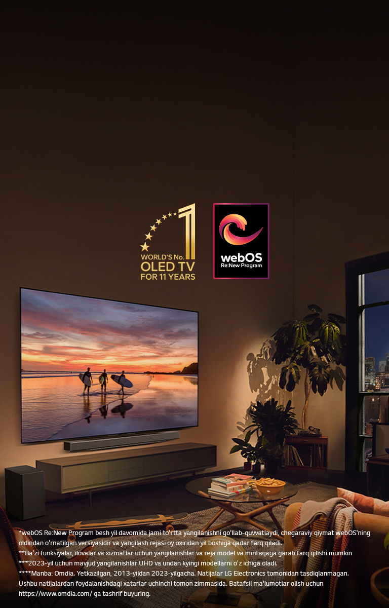 Kechki shinam yashash xonasining devoriga o‘rnatilgan LG OLED evo C4 televizori va uning shundoq ostiga o‘rnatilgan LG soundbar. Televizorda quyosh botish vaqtidagi uchta serfchining siluetlari bilan plyaj ko‘rsatilmoqda. Ikki ayol divanda televizor va soundbar tomonga qaragan holda o‘tirishibdi. Rasmda “11 yil davomida dunyoning 1-raqamli OLED TV” emblemasi va “webOS Re: New Program” logotipi tasvirlangan. Javobgarliklarni rad etish quyidagicha o‘qiladi: “webOS Re:New Program besh yil davomida jami to‘rtta yangilanishni qo‘llab-quvvatlaydi, chegaraviy qiymat webOS’ning oldindan o‘rnatilgan versiyasidir va yangilash rejasi oy oxiridan yil boshiga qadar farq qiladi.” “Ba’zi funksiyalar, ilovalar va xizmatlar uchun yangilanishlar va reja model va mintaqaga qarab farq qilishi mumkin.”  “2023-yil uchun mavjud yangilanishlar UHD va undan kyingi modellarni o‘z ichiga oladi.” “Manba: Omdia. Yetkazilgan, 2013-yildan 2023-yilgacha. Natijalar LG Electronics tomonidan tasdiqlanmagan. Ushbu natijalardan foydalanishdagi xatarlar uchinchi tomon zimmasida. Batafsil ma’lumotlar olish uchun https://www.omdia.com/ ga tashrif buyuring.”