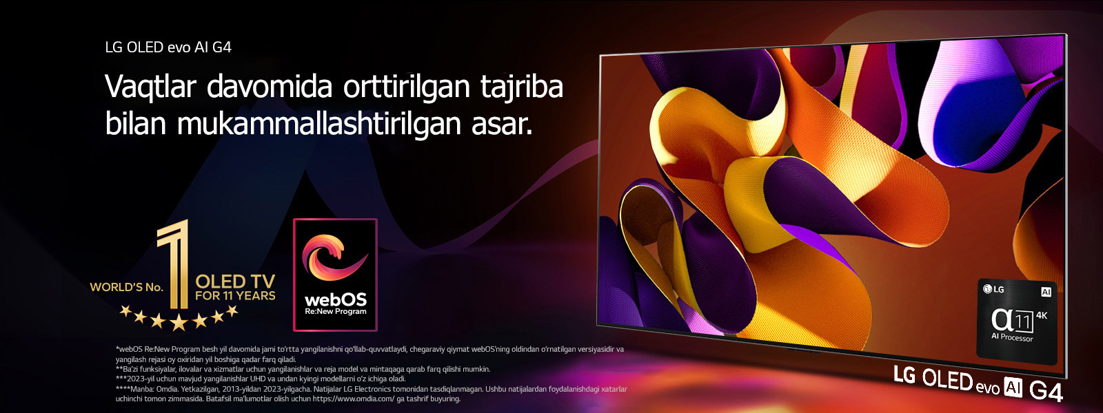 LG OLED evo TV G4 mavhum, rangdor san’at asari bilan qora fonda nozik rang aralashmalari bilan ekranda. Yorug‘lik rangdor soyalarni sochgan holda ekrandan nur taratadi. Alpha 11 AI protsessori 4K televizor ekranining pastki o‘ng burchagida joylashgan. Rasmda “11 yil davomida dunyoning 1-raqamli OLED TV” emblemasi va “webOS Re: New Program” logotipi tasvirlangan. Javobgarliklarni rad etish quyidagicha o‘qiladi: “webOS Re:New Program besh yil davomida jami to‘rtta yangilanishni qo‘llab-quvvatlaydi, chegaraviy qiymat webOS’ning oldindan o‘rnatilgan versiyasidir va yangilash rejasi oy oxiridan yil boshiga qadar farq qiladi.”  “Ba’zi funksiyalar, ilovalar va xizmatlar uchun yangilanishlar va reja model va mintaqaga qarab farq qilishi mumkin.”  “2023-yil uchun mavjud yangilanishlar UHD va undan kyingi modellarni o‘z ichiga oladi.” “Manba: Omdia. Yetkazilgan, 2013-yildan 2023-yilgacha. Natijalar LG Electronics tomonidan tasdiqlanmagan. Ushbu natijalardan foydalanishdagi xatarlar uchinchi tomon zimmasida. Batafsil ma’lumotlar olish uchun https://www.omdia.com/ ga tashrif buyuring.”