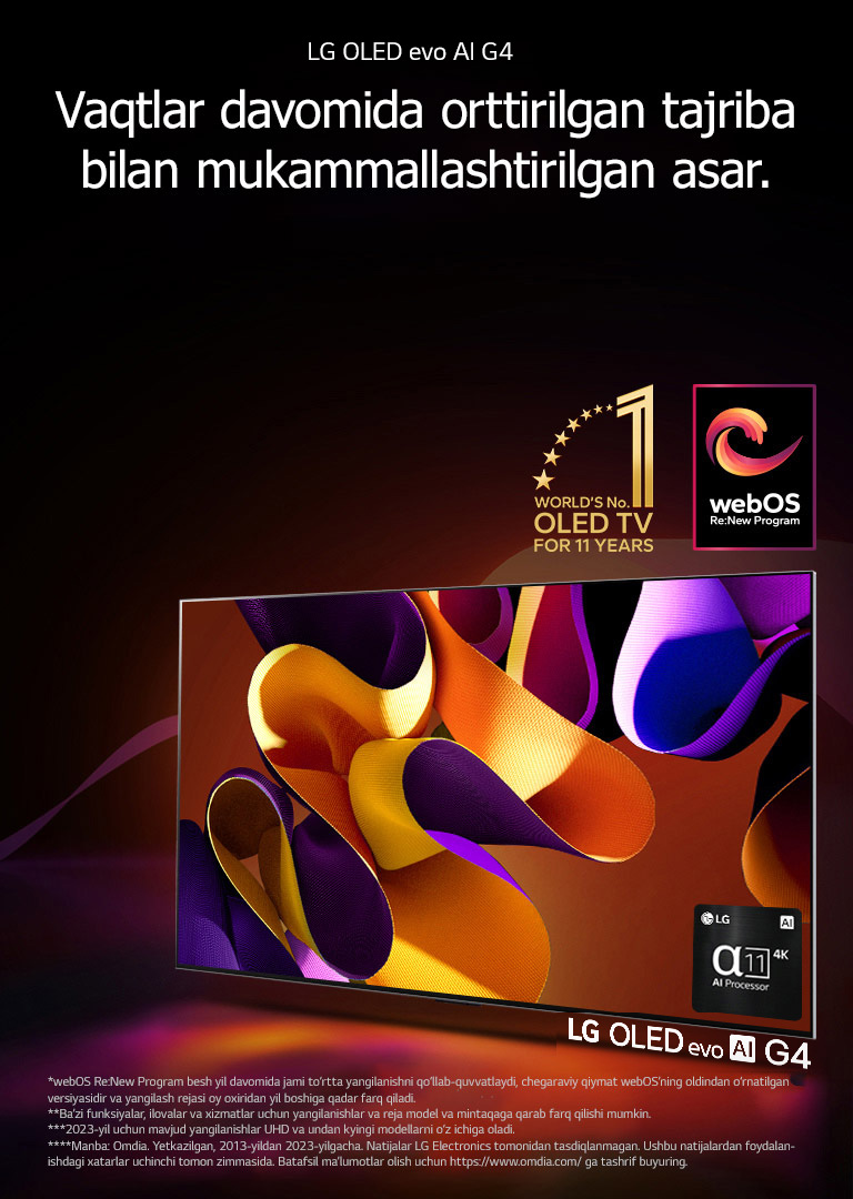 LG OLED evo TV G4 mavhum, rangdor san’at asari bilan qora fonda nozik rang aralashmalari bilan ekranda. Yorug‘lik rangdor soyalarni sochgan holda ekrandan nur taratadi. Alpha 11 AI protsessori 4K televizor ekranining pastki o‘ng burchagida joylashgan. Rasmda “11 yil davomida dunyoning 1-raqamli OLED TV” emblemasi va “webOS Re: New Program” logotipi tasvirlangan. Javobgarliklarni rad etish quyidagicha o‘qiladi: “webOS Re:New Program besh yil davomida jami to‘rtta yangilanishni qo‘llab-quvvatlaydi, chegaraviy qiymat webOS’ning oldindan o‘rnatilgan versiyasidir va yangilash rejasi oy oxiridan yil boshiga qadar farq qiladi.”  “Ba’zi funksiyalar, ilovalar va xizmatlar uchun yangilanishlar va reja model va mintaqaga qarab farq qilishi mumkin.”  “2023-yil uchun mavjud yangilanishlar UHD va undan kyingi modellarni o‘z ichiga oladi.” “Manba: Omdia. Yetkazilgan, 2013-yildan 2023-yilgacha. Natijalar LG Electronics tomonidan tasdiqlanmagan. Ushbu natijalardan foydalanishdagi xatarlar uchinchi tomon zimmasida. Batafsil ma’lumotlar olish uchun https://www.omdia.com/ ga tashrif buyuring.”