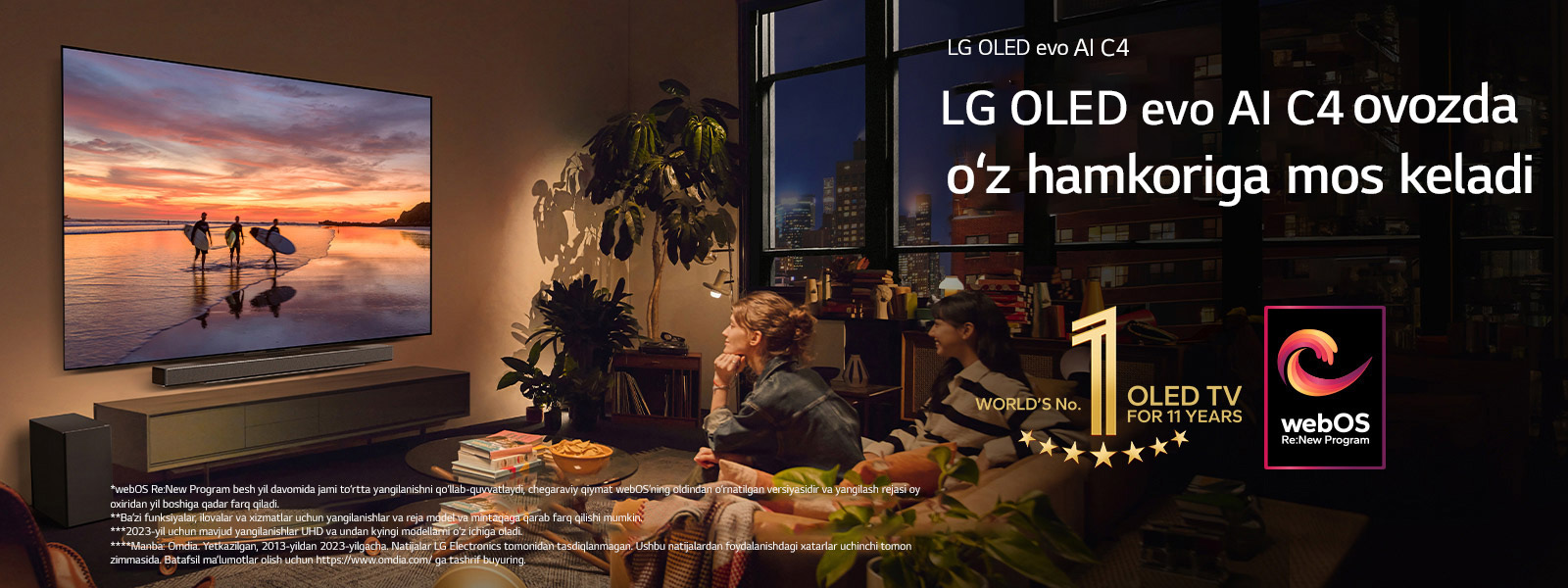 Kechki shinam yashash xonasining devoriga o‘rnatilgan LG OLED evo C4 televizori va uning shundoq ostiga o‘rnatilgan LG soundbar. Televizorda quyosh botish vaqtidagi uchta serfchining siluetlari bilan plyaj ko‘rsatilmoqda. Ikki ayol divanda televizor va soundbar tomonga qaragan holda o‘tirishibdi. Rasmda “11 yil davomida dunyoning 1-raqamli OLED TV” emblemasi va “webOS Re: New Program” logotipi tasvirlangan. Javobgarliklarni rad etish quyidagicha o‘qiladi: “webOS Re:New Program besh yil davomida jami to‘rtta yangilanishni qo‘llab-quvvatlaydi, chegaraviy qiymat webOS’ning oldindan o‘rnatilgan versiyasidir va yangilash rejasi oy oxiridan yil boshiga qadar farq qiladi.” “Ba’zi funksiyalar, ilovalar va xizmatlar uchun yangilanishlar va reja model va mintaqaga qarab farq qilishi mumkin.”  “2023-yil uchun mavjud yangilanishlar UHD va undan kyingi modellarni o‘z ichiga oladi.” “Manba: Omdia. Yetkazilgan, 2013-yildan 2023-yilgacha. Natijalar LG Electronics tomonidan tasdiqlanmagan. Ushbu natijalardan foydalanishdagi xatarlar uchinchi tomon zimmasida. Batafsil ma’lumotlar olish uchun https://www.omdia.com/ ga tashrif buyuring.”